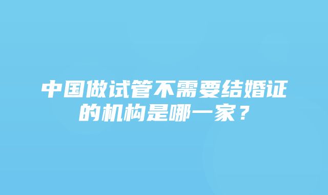 中国做试管不需要结婚证的机构是哪一家？