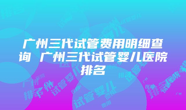 广州三代试管费用明细查询 广州三代试管婴儿医院排名