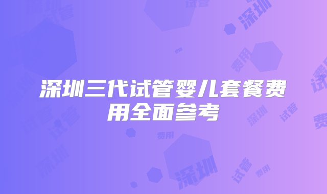 深圳三代试管婴儿套餐费用全面参考