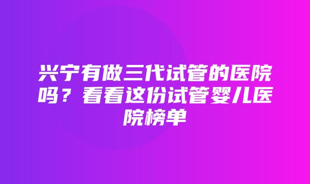 兴宁有做三代试管的医院吗？看看这份试管婴儿医院榜单