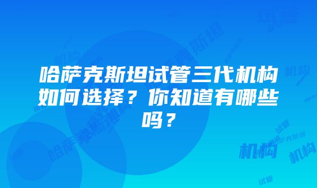 哈萨克斯坦试管三代机构如何选择？你知道有哪些吗？