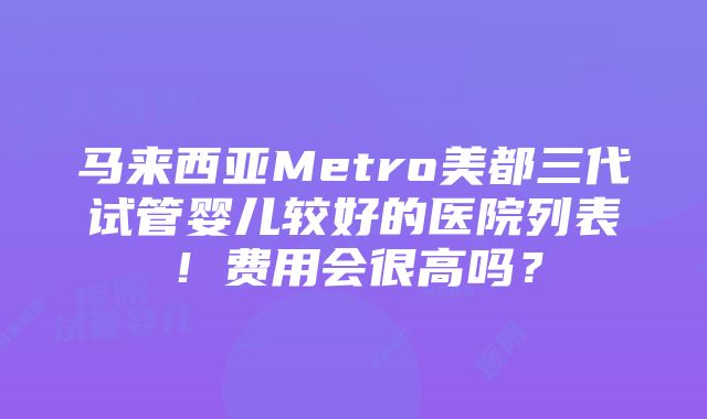 马来西亚Metro美都三代试管婴儿较好的医院列表！费用会很高吗？