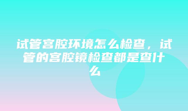 试管宫腔环境怎么检查，试管的宫腔镜检查都是查什么