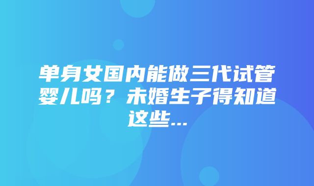 单身女国内能做三代试管婴儿吗？未婚生子得知道这些...