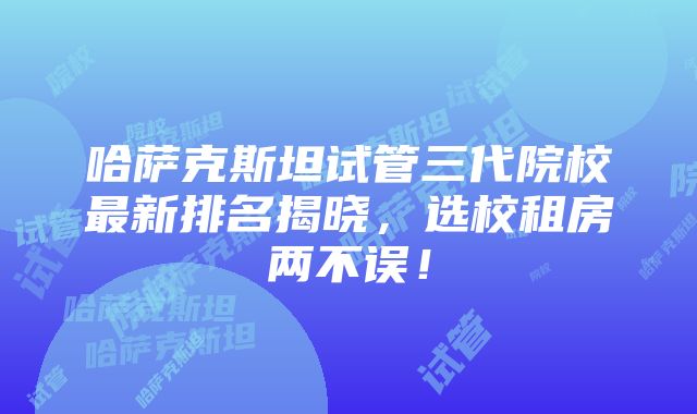 哈萨克斯坦试管三代院校最新排名揭晓，选校租房两不误！