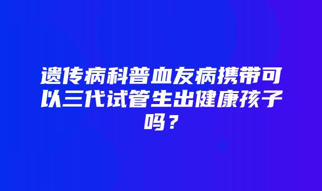 遗传病科普血友病携带可以三代试管生出健康孩子吗？