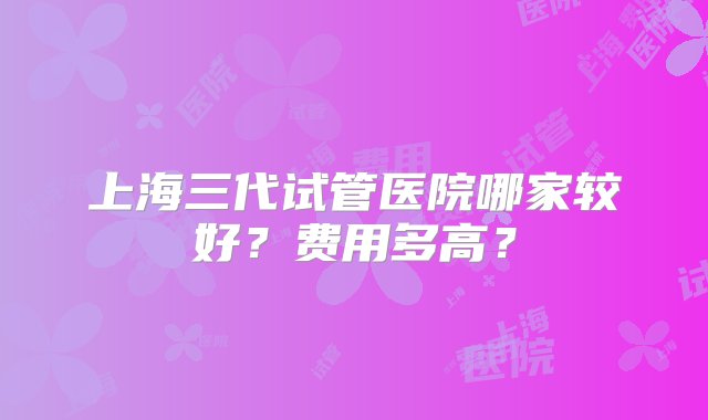 上海三代试管医院哪家较好？费用多高？