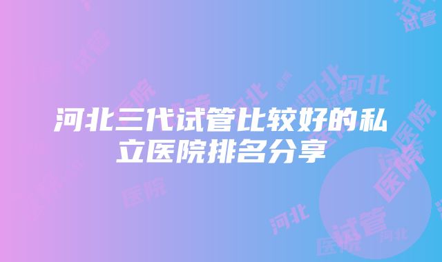 河北三代试管比较好的私立医院排名分享