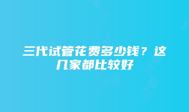 三代试管花费多少钱？这几家都比较好