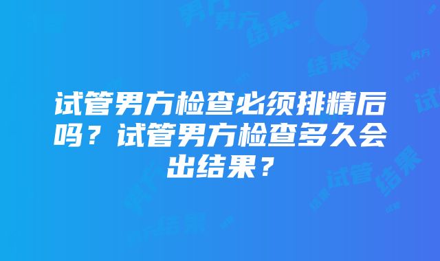 试管男方检查必须排精后吗？试管男方检查多久会出结果？