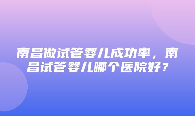 南昌做试管婴儿成功率，南昌试管婴儿哪个医院好？