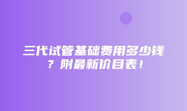 三代试管基础费用多少钱？附最新价目表！