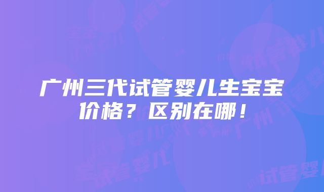 广州三代试管婴儿生宝宝价格？区别在哪！