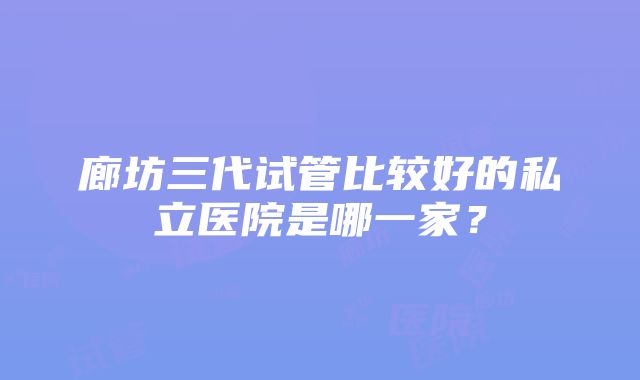 廊坊三代试管比较好的私立医院是哪一家？