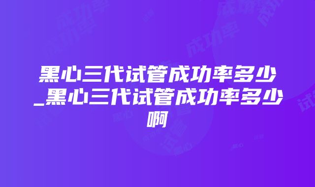 黑心三代试管成功率多少_黑心三代试管成功率多少啊