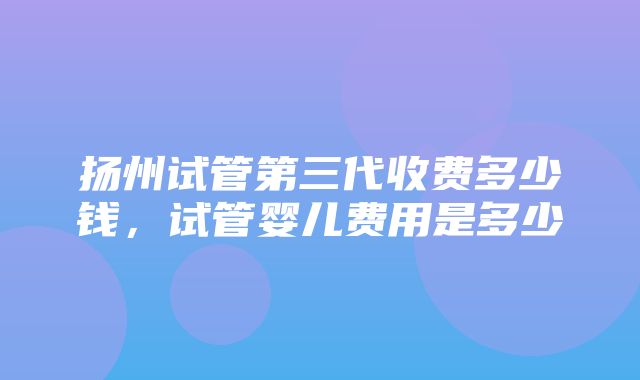 扬州试管第三代收费多少钱，试管婴儿费用是多少