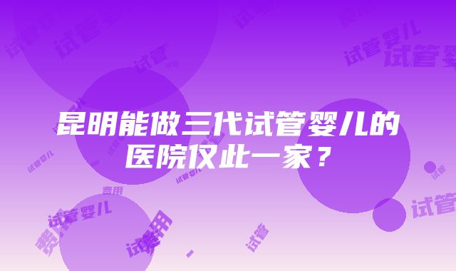 昆明能做三代试管婴儿的医院仅此一家？