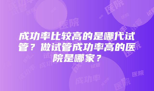 成功率比较高的是哪代试管？做试管成功率高的医院是哪家？