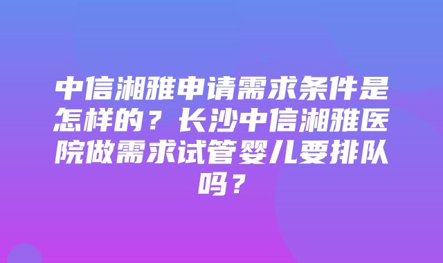 中信湘雅申请需求条件是怎样的？长沙中信湘雅医院做需求试管婴儿要排队吗？