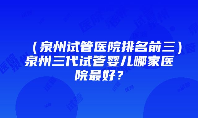 （泉州试管医院排名前三）泉州三代试管婴儿哪家医院最好？