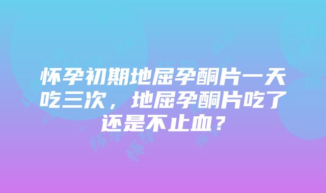 怀孕初期地屈孕酮片一天吃三次，地屈孕酮片吃了还是不止血？