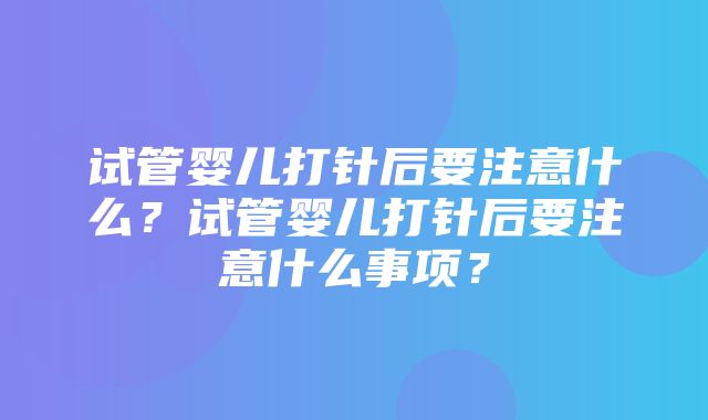 试管婴儿打针后要注意什么？试管婴儿打针后要注意什么事项？