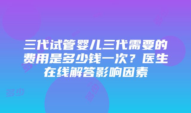 三代试管婴儿三代需要的费用是多少钱一次？医生在线解答影响因素