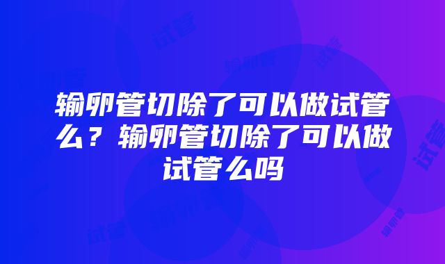 输卵管切除了可以做试管么？输卵管切除了可以做试管么吗