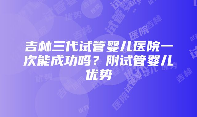 吉林三代试管婴儿医院一次能成功吗？附试管婴儿优势