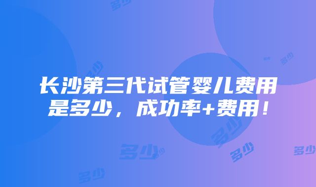 长沙第三代试管婴儿费用是多少，成功率+费用！