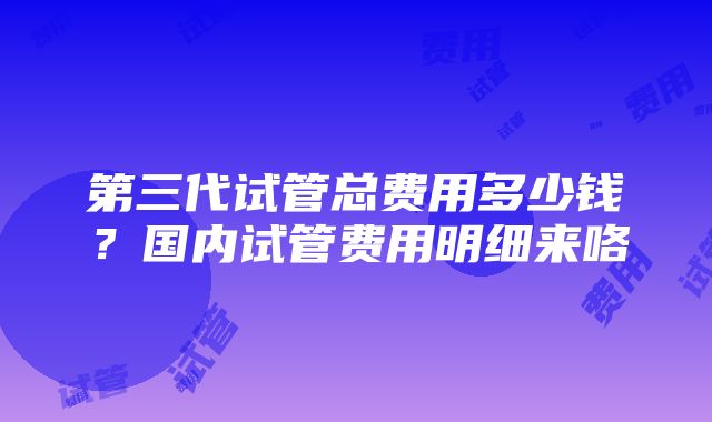 第三代试管总费用多少钱？国内试管费用明细来咯