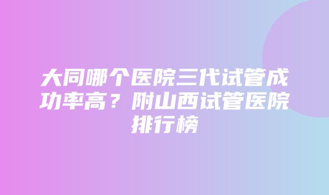 大同哪个医院三代试管成功率高？附山西试管医院排行榜