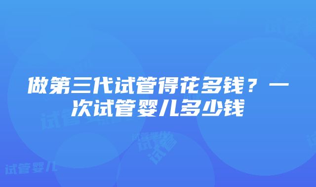 做第三代试管得花多钱？一次试管婴儿多少钱