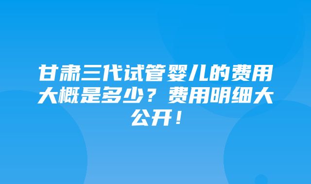 甘肃三代试管婴儿的费用大概是多少？费用明细大公开！