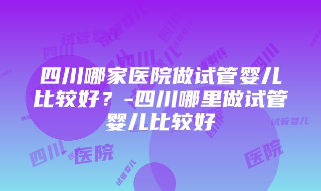 四川哪家医院做试管婴儿比较好？-四川哪里做试管婴儿比较好