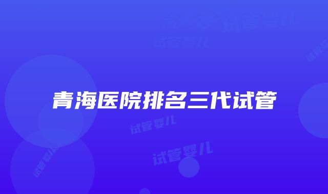 青海医院排名三代试管