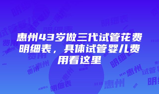 惠州43岁做三代试管花费明细表，具体试管婴儿费用看这里