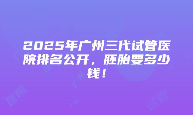 2025年广州三代试管医院排名公开，胚胎要多少钱！