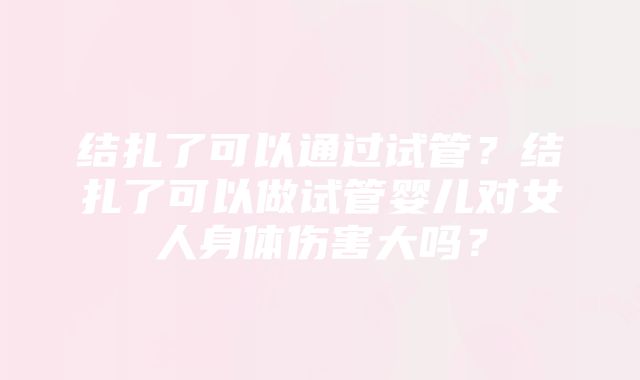 结扎了可以通过试管？结扎了可以做试管婴儿对女人身体伤害大吗？