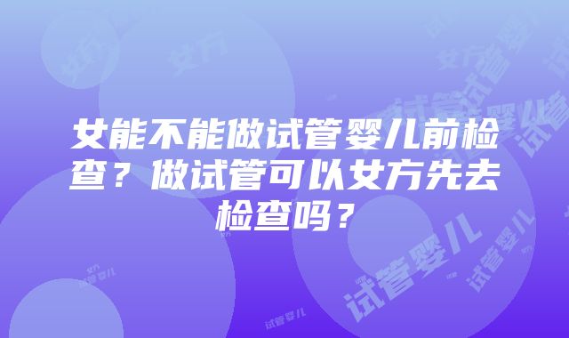 女能不能做试管婴儿前检查？做试管可以女方先去检查吗？