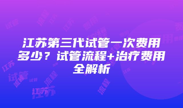 江苏第三代试管一次费用多少？试管流程+治疗费用全解析