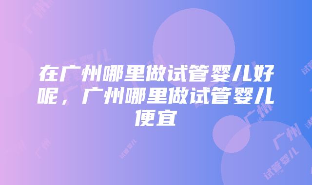 在广州哪里做试管婴儿好呢，广州哪里做试管婴儿便宜