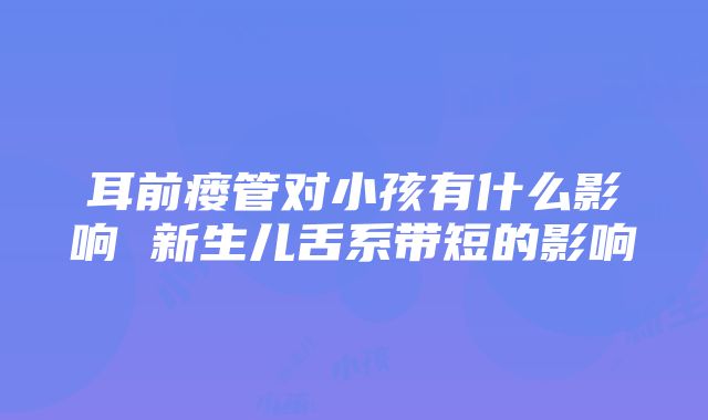 耳前瘘管对小孩有什么影响 新生儿舌系带短的影响