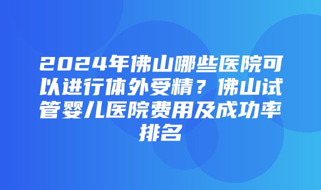 2024年佛山哪些医院可以进行体外受精？佛山试管婴儿医院费用及成功率排名