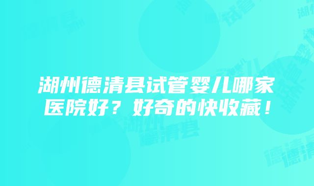 湖州德清县试管婴儿哪家医院好？好奇的快收藏！