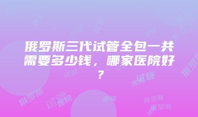 俄罗斯三代试管全包一共需要多少钱，哪家医院好？