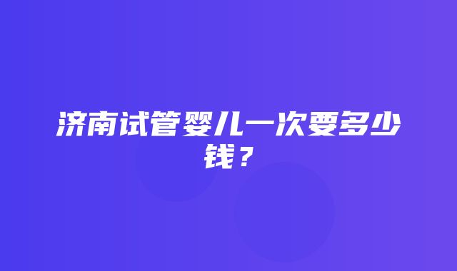 济南试管婴儿一次要多少钱？