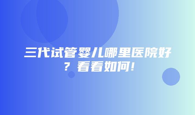 三代试管婴儿哪里医院好？看看如何!