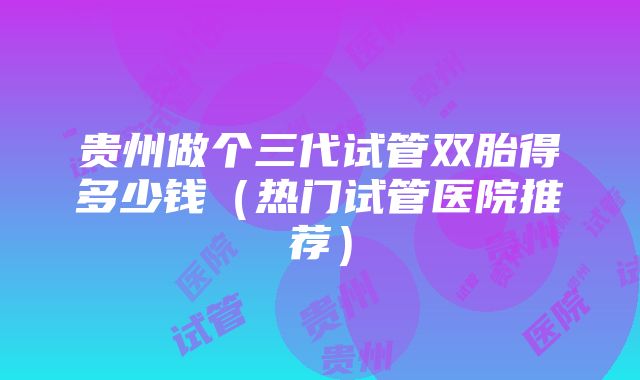 贵州做个三代试管双胎得多少钱（热门试管医院推荐）