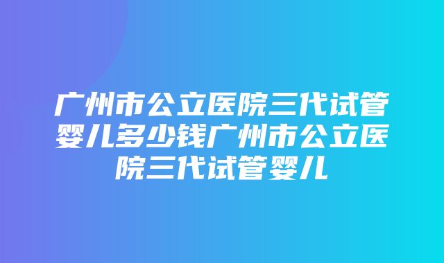 广州市公立医院三代试管婴儿多少钱广州市公立医院三代试管婴儿